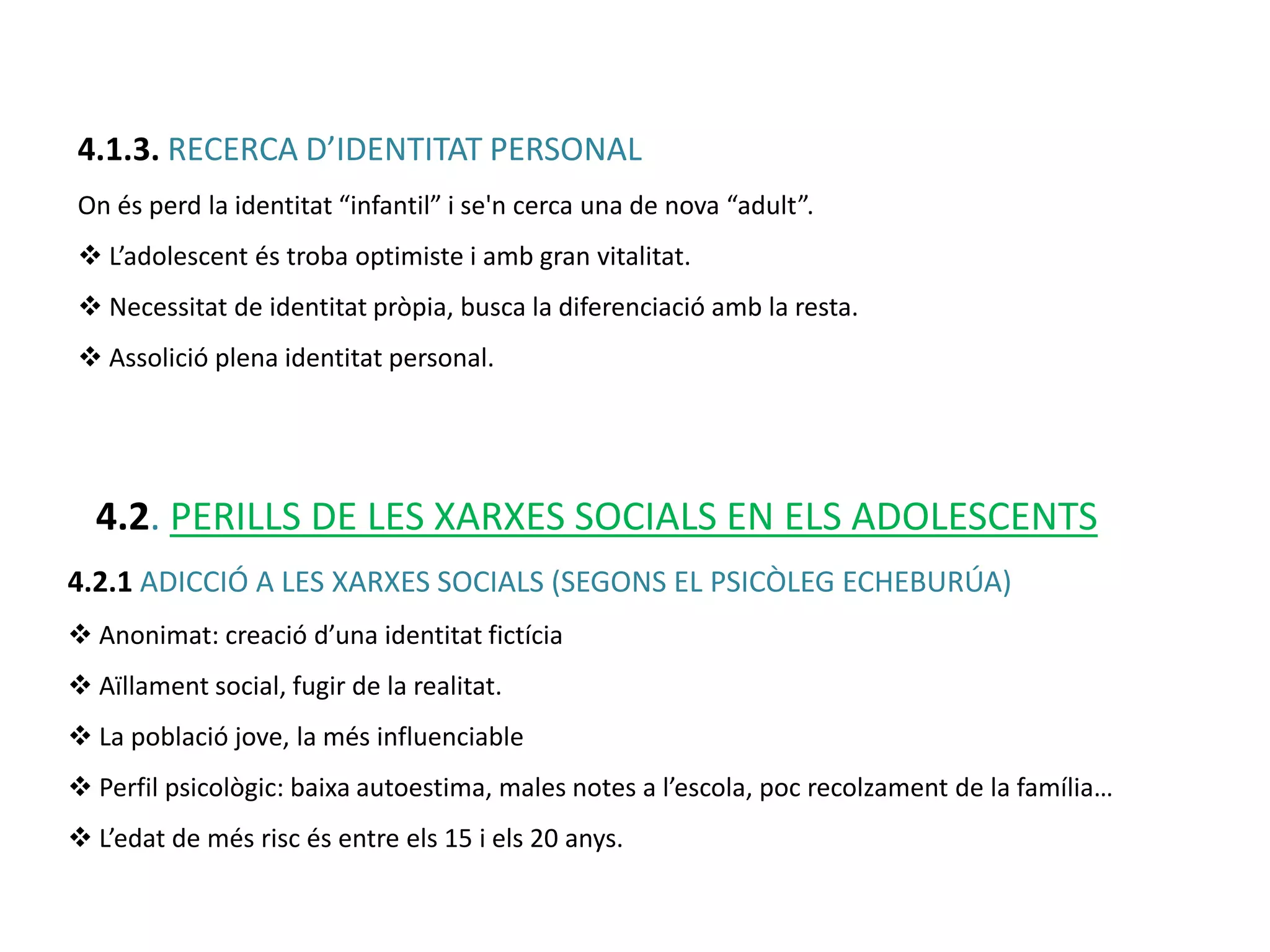 4.1.3. RECERCA D’IDENTITAT PERSONAL
On és perd la identitat “infantil” i se'n cerca una de nova “adult”.
 L’adolescent és troba optimiste i amb gran vitalitat.
 Necessitat de identitat pròpia, busca la diferenciació amb la resta.
 Assolició plena identitat personal.




  4.2. PERILLS DE LES XARXES SOCIALS EN ELS ADOLESCENTS
4.2.1 ADICCIÓ A LES XARXES SOCIALS (SEGONS EL PSICÒLEG ECHEBURÚA)
 Anonimat: creació d’una identitat fictícia
 Aïllament social, fugir de la realitat.
 La població jove, la més influenciable
 Perfil psicològic: baixa autoestima, males notes a l’escola, poc recolzament de la família…
 L’edat de més risc és entre els 15 i els 20 anys.
 