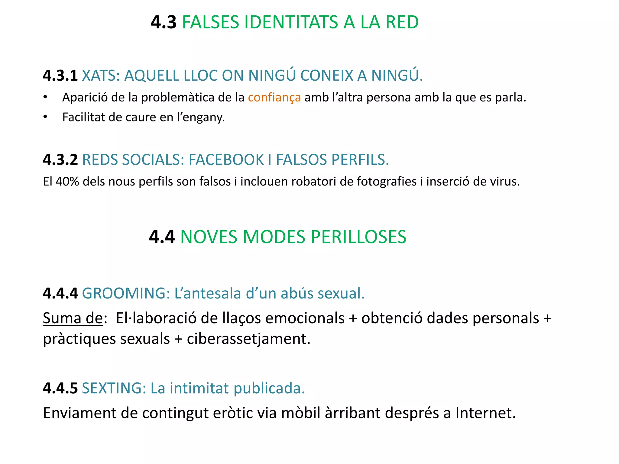 4.3 FALSES IDENTITATS A LA RED

4.3.1 XATS: AQUELL LLOC ON NINGÚ CONEIX A NINGÚ.
•   Aparició de la problemàtica de la confiança amb l’altra persona amb la que es parla.
•   Facilitat de caure en l’engany.


4.3.2 REDS SOCIALS: FACEBOOK I FALSOS PERFILS.
El 40% dels nous perfils son falsos i inclouen robatori de fotografies i inserció de virus.



                    4.4 NOVES MODES PERILLOSES

4.4.4 GROOMING: L’antesala d’un abús sexual.
Suma de: El·laboració de llaços emocionals + obtenció dades personals +
pràctiques sexuals + ciberassetjament.

4.4.5 SEXTING: La intimitat publicada.
Enviament de contingut eròtic via mòbil àrribant després a Internet.
 
