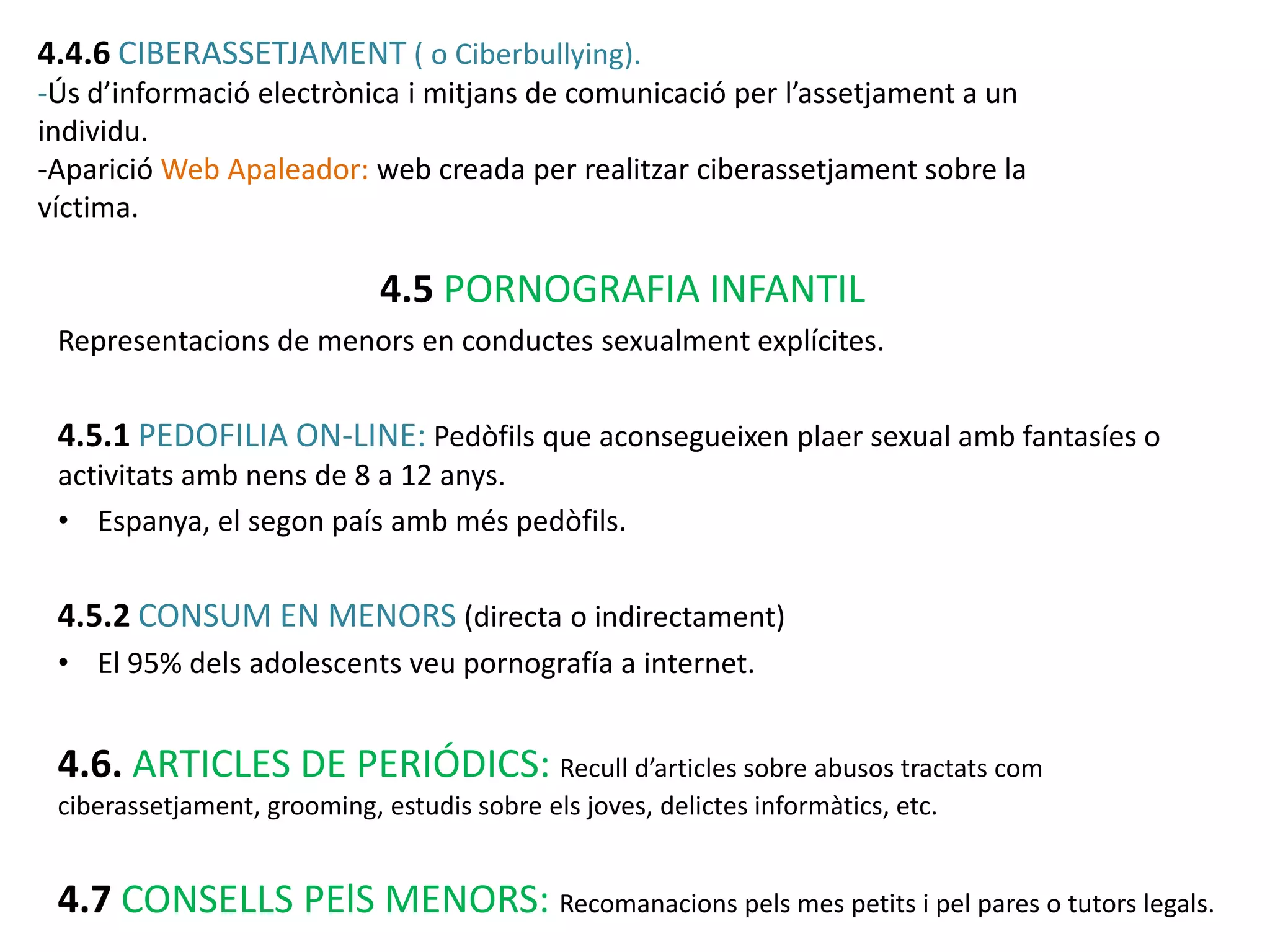 4.4.6 CIBERASSETJAMENT ( o Ciberbullying).
-Ús d’informació electrònica i mitjans de comunicació per l’assetjament a un
individu.
-Aparició Web Apaleador: web creada per realitzar ciberassetjament sobre la
víctima.

                             4.5 PORNOGRAFIA INFANTIL
 Representacions de menors en conductes sexualment explícites.


 4.5.1 PEDOFILIA ON-LINE: Pedòfils que aconsegueixen plaer sexual amb fantasíes o
 activitats amb nens de 8 a 12 anys.
 • Espanya, el segon país amb més pedòfils.


 4.5.2 CONSUM EN MENORS (directa o indirectament)
 • El 95% dels adolescents veu pornografía a internet.


 4.6. ARTICLES DE PERIÓDICS: Recull d’articles sobre abusos tractats com
 ciberassetjament, grooming, estudis sobre els joves, delictes informàtics, etc.


 4.7 CONSELLS PElS MENORS: Recomanacions pels mes petits i pel pares o tutors legals.
 
