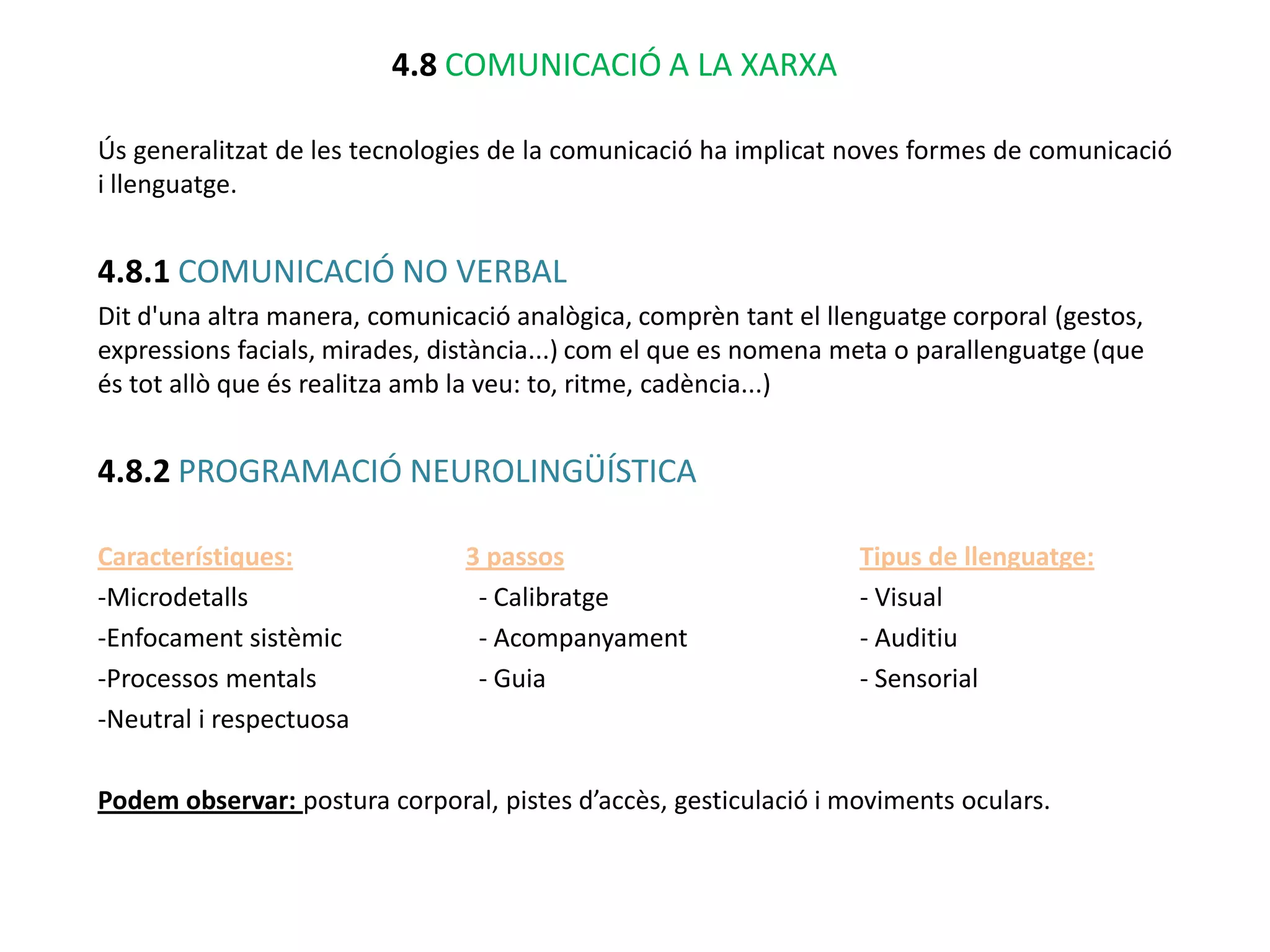4.8 COMUNICACIÓ A LA XARXA

Ús generalitzat de les tecnologies de la comunicació ha implicat noves formes de comunicació
i llenguatge.


4.8.1 COMUNICACIÓ NO VERBAL
Dit d'una altra manera, comunicació analògica, comprèn tant el llenguatge corporal (gestos,
expressions facials, mirades, distància...) com el que es nomena meta o parallenguatge (que
és tot allò que és realitza amb la veu: to, ritme, cadència...)


4.8.2 PROGRAMACIÓ NEUROLINGÜÍSTICA

Característiques:               3 passos                          Tipus de llenguatge:
-Microdetalls                    - Calibratge                     - Visual
-Enfocament sistèmic             - Acompanyament                  - Auditiu
-Processos mentals               - Guia                           - Sensorial
-Neutral i respectuosa

Podem observar: postura corporal, pistes d’accès, gesticulació i moviments oculars.
 