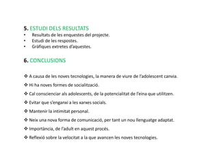 5. ESTUDI DELS RESULTATS
•   Resultats de les enquestes del projecte.
•   Estudi de les respostes.
•   Gràfiques extretes d’aquestes.

6. CONCLUSIONS

 A causa de les noves tecnologies, la manera de viure de l’adolescent canvia.
 Hi ha noves formes de socialització.
 Cal conscienciar als adolescents, de la potencialitat de l’eina que utilitzen.
 Evitar que s’enganxi a les xarxes socials.
 Mantenir la intimitat personal.
 Neix una nova forma de comunicació, per tant un nou llenguatge adaptat.
 Importància, de l’adult en aquest procés.
 Reflexió sobre la velocitat a la que avancen les noves tecnologies.
 