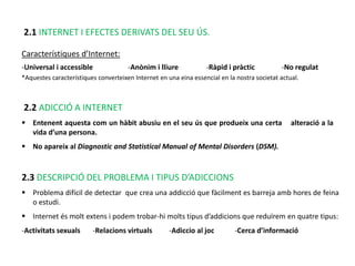 2.1 INTERNET I EFECTES DERIVATS DEL SEU ÚS.

Característiques d’Internet:
-Universal i accessible               -Anònim i lliure            -Ràpid i pràctic           -No regulat
*Aquestes característiques converteixen Internet en una eina essencial en la nostra societat actual.



2.2 ADICCIÓ A INTERNET
 Entenent aquesta com un hàbit abusiu en el seu ús que produeix una certa                       alteració a la
  vida d’una persona.
 No apareix al Diagnostic and Statistical Manual of Mental Disorders (DSM).



2.3 DESCRIPCIÓ DEL PROBLEMA I TIPUS D’ADICCIONS
 Problema difícil de detectar que crea una addicció que fàcilment es barreja amb hores de feina
  o estudi.
 Internet és molt extens i podem trobar-hi molts tipus d’addicions que reduïrem en quatre tipus:
-Activitats sexuals      -Relacions virtuals         -Adiccio al joc        -Cerca d’informació
 