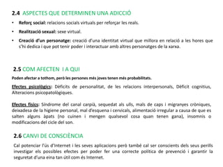2.4 ASPECTES QUE DETERMINEN UNA ADICCIÓ
•     Reforç social: relacions socials virtuals per reforçar les reals.
•     Realització sexual: sexe virtual.
•     Creació d’un personatge: creació d’una identitat virtual que millora en relació a les hores que
      s’hi dedica i que pot tenir poder i interactuar amb altres personatges de la xarxa.



2.5 COM AFECTEN I A QUI
Poden afectar a tothom, però les persones més joves tenen més probabilitats.

Efectes psicològics: Dèficits de personalitat, de les relacions interpersonals, Dèficit cognitius,
Alteracions psicopatològiques.

Efectes físics: Síndrome del canal carpià, sequedat als ulls, mals de caps i migranyes cròniques,
deixadesa de la higiene personal, mal d’esquena i cervicals, alimentació irregular a causa de que es
salten alguns àpats (no cuinen i mengen qualsevol cosa quan tenen gana), insomnis o
modificacions del cicle del son.

    2.6 CANVI DE CONSCIÈNCIA
    Cal potenciar l’ús d’Internet i les seves aplicacions però també cal ser conscients dels seus perills
    investigar els possibles efectes per poder fer una correcte política de prevenció i garantir la
    seguretat d’una eina tan útil com és Internet.
 