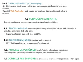 4.4.6 CIBERASSETJAMENT ( o Ciberbullying).
-Ús d’informació electrònica i mitjans de comunicació per l’assetjament a un
individu.
-Aparició Web Apaleador: web creada per realitzar ciberassetjament sobre la
víctima.

                             4.5 PORNOGRAFIA INFANTIL
 Representacions de menors en conductes sexualment explícites.


 4.5.1 PEDOFILIA ON-LINE: Pedòfils que aconsegueixen plaer sexual amb fantasíes o
 activitats amb nens de 8 a 12 anys.
 • Espanya, el segon país amb més pedòfils.


 4.5.2 CONSUM EN MENORS (directa o indirectament)
 • El 95% dels adolescents veu pornografía a internet.


 4.6. ARTICLES DE PERIÓDICS: Recull d’articles sobre abusos tractats com
 ciberassetjament, grooming, estudis sobre els joves, delictes informàtics, etc.


 4.7 CONSELLS PElS MENORS: Recomanacions pels mes petits i pel pares o tutors legals.
 