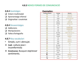 4.8.3 NOVES FORMES DE COMUNICACIÓ

4.8.4 Avantatges                      Exemples:
 Entorn multimodal
 Aprenentatge infomal
 Originalitat i creativitat

4.8.4 Desaventatges
 Addiccions
 Manipulacions
 Faltes d’ortografia

4.8.7 Nou vocabulari
• Simple, curt i abreujat.
 Codi: cultura jove i
   incomformista
 Emoticones: Busquen expressar
   sentiments.
 
