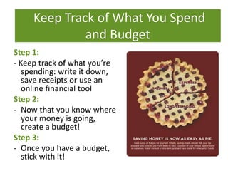 What To Do
Step 1:
- Keep track of what you’re
spending: write it down,
save receipts or use an
online financial tool
Step 2:
- Now that you know where
your money is going,
create a budget!
Step 3:
- Once you have a budget,
stick with it!
Keep Track of What You Spend
and Budget
 