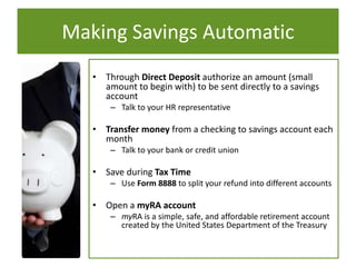 Making Savings Automatic
• Through Direct Deposit authorize an amount (small
amount to begin with) to be sent directly to a savings
account
– Talk to your HR representative
• Transfer money from a checking to savings account each
month
– Talk to your bank or credit union
• Save during Tax Time
– Use Form 8888 to split your refund into different accounts
• Open a myRA account
– myRA is a simple, safe, and affordable retirement account
created by the United States Department of the Treasury
 