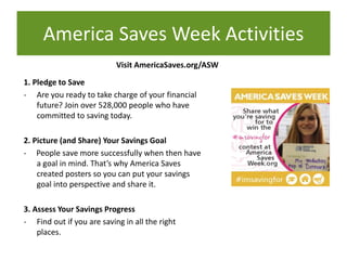 Visit AmericaSaves.org/ASW
1. Pledge to Save
- Are you ready to take charge of your financial
future? Join over 528,000 people who have
committed to saving today.
2. Picture (and Share) Your Savings Goal
- People save more successfully when then have
a goal in mind. That’s why America Saves
created posters so you can put your savings
goal into perspective and share it.
3. Assess Your Savings Progress
- Find out if you are saving in all the right
places.
America Saves Week Activities
 