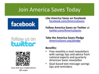Like America Saves on Facebook
facebook.com/AmericaSaves
Follow America Saves on Twitter at
twitter.com/AmericaSaves
Take the America Saves Pledge
AmericaSaves.org/pledge
Benefits:
• Free monthly e-mail newsletters
with savings tips and advice from
national experts and quarterly
American Saver newsletter
• Goal-based text message savings
tips and reminders
Join America Saves Today
Scan with your mobile phone
QR reader
 