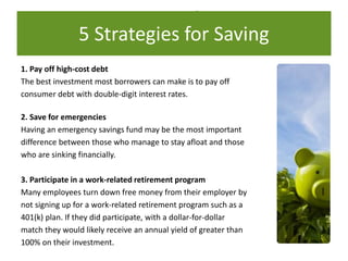 5 Strategies for Saving
1. Pay off high-cost debt
The best investment most borrowers can make is to pay off
consumer debt with double-digit interest rates.
2. Save for emergencies
Having an emergency savings fund may be the most important
difference between those who manage to stay afloat and those
who are sinking financially.
3. Participate in a work-related retirement program
Many employees turn down free money from their employer by
not signing up for a work-related retirement program such as a
401(k) plan. If they did participate, with a dollar-for-dollar
match they would likely receive an annual yield of greater than
100% on their investment.
5 Strategies for Saving
 
