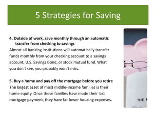 5 Strategies for Saving
4. Outside of work, save monthly through an automatic
transfer from checking to savings
Almost all banking institutions will automatically transfer
funds monthly from your checking account to a savings
account, U.S. Savings Bond, or stock mutual fund. What
you don't see, you probably won’t miss.
5. Buy a home and pay off the mortgage before you retire
The largest asset of most middle-income families is their
home equity. Once these families have made their last
mortgage payment, they have far lower housing expenses.
5 Strategies for Saving
 