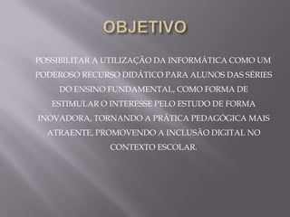 POSSIBILITAR A UTILIZAÇÃO DA INFORMÁTICA COMO UM
PODEROSO RECURSO DIDÁTICO PARA ALUNOS DAS SÉRIES
    DO ENSINO FUNDAMENTAL, COMO FORMA DE
   ESTIMULAR O INTERESSE PELO ESTUDO DE FORMA
INOVADORA, TORNANDO A PRÁTICA PEDAGÓGICA MAIS
  ATRAENTE, PROMOVENDO A INCLUSÃO DIGITAL NO
               CONTEXTO ESCOLAR.
 