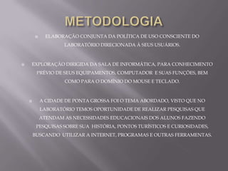     ELABORAÇÃO CONJUNTA DA POLÍTICA DE USO CONSCIENTE DO
                    LABORATÓRIO DIRECIONADA À SEUS USUÁRIOS.



   EXPLORAÇÃO DIRIGIDA DA SALA DE INFORMÁTICA, PARA CONHECIMENTO
         PRÉVIO DE SEUS EQUIPAMENTOS, COMPUTADOR E SUAS FUNÇÕES, BEM
                    COMO PARA O DOMÍNIO DO MOUSE E TECLADO.



           A CIDADE DE PONTA GROSSA FOI O TEMA ABORDADO, VISTO QUE NO
            LABORATÓRIO TEMOS OPORTUNIDADE DE REALIZAR PESQUISAS QUE
            ATENDAM AS NECESSIDADES EDUCACIONAIS DOS ALUNOS FAZENDO
         PESQUISAS SOBRE SUA HISTÓRIA, PONTOS TURÍSTICOS E CURIOSIDADES,
        BUSCANDO UTILIZAR A INTERNET, PROGRAMAS E OUTRAS FERRAMENTAS.
 