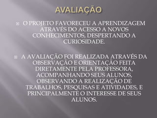    O PROJETO FAVORECEU A APRENDIZAGEM
         ATRAVÉS DO ACESSO A NOVOS
       CONHECIMENTOS, DESPERTANDO A
                CURIOSIDADE.

   A AVALIAÇÃO FOI REALIZADA ATRAVÉS DA
        OBSERVAÇÃO E ORIENTAÇÃO FEITA
         DIRETAMENTE PELA PROFESSORA,
         ACOMPANHANDO SEUS ALUNOS,
         OBSERVANDO A REALIZAÇÃO DE
     TRABALHOS, PESQUISAS E ATIVIDADES, E
      PRINCIPALMENTE O INTERESSE DE SEUS
                  ALUNOS.
 
