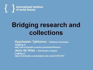 Bridging research and
     collections
Vyacheslav Tykhonov - Software Developer
vty@iisg.nl
http://www.linkedin.com/in/vyacheslavtikhonov
Jerry de Vries - Information Analyst
jvr@iisg.nl
http://nl.linkedin.com/pub/jerry-de-vries/13/751/537
 