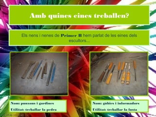 Amb quines eines treballen?

      Els nens i nenes de Primer B hem parlat de les eines dels
                             escultors...




Nom: punxons i gardines                  Nom: gúbies i informadors
Utilitat: treballar la pedra             Utilitat: treballar la fusta
 