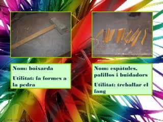 Nom: boixarda           Nom: espàtules,
                        palillos i buidadors
Utilitat: fa formes a
la pedra                Utilitat: treballar el
                        fang
 