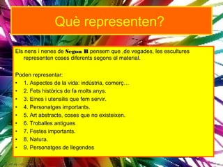 Què representen?
Els nens i nenes de Segon B pensem que ,de vegades, les escultures
   representen coses diferents segons el material.


Poden representar:
• 1. Aspectes de la vida: indústria, comerç…
• 2. Fets històrics de fa molts anys.
• 3. Eines i utensilis que fem servir.
• 4. Personatges importants.
• 5. Art abstracte, coses que no existeixen.
• 6. Troballes antigues
• 7. Festes importants.
• 8. Natura.
• 9. Personatges de llegendes
 