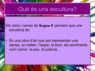 Què és una escultura?

Els nens i nenes de Segon C pensem que una
  escultura és:

• És una obra d’art que pot representar una
  dansa, un ballarí, l’espai, la llum, els sentiments
  com l’amor, la pau, la justícia...
 