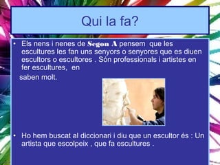 Qui la fa?
• Els nens i nenes de Segon A pensem que les
   escultures les fan uns senyors o senyores que es diuen
   escultors o escultores . Són professionals i artistes en
   fer escultures, en
  saben molt.




• Ho hem buscat al diccionari i diu que un escultor és : Un
  artista que escolpeix , que fa escultures .
 