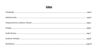Índice
Introdução................................................................................................................................................................pag.3

Ideia/conceito..........................................................................................................................................................pag.4
Pesquisa técnica, estetica e factual.........................................................................................................................pag.5
Sinopse....................................................................................................................................................................pag.6
Guião Técnico..........................................................................................................................................................pag.7
Guião de Intenção...................................................................................................................................................pag.8
Storyboard..............................................................................................................................................................pag.10

 