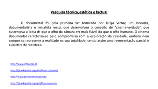 Pesquisa técnica, estética e factual
O documental foi pela primeira vez teorizado por Dziga Vertov, um cineasta,
documentarista e jornalista russo, que desenvolveu o conceito de “cinema-verdade”, que
sustentava a ideia de que o olho da câmara era mais fiável do que o olho humano. O cinema
documental caracteriza-se pelo compromisso com a exploração da realidade, embora nem
sempre se represente a realidade na sua totalidade, sendo assim uma representação parcial e
subjetiva da realidade.

http://www.infopedia.pt
http://pt.wikipedia.org/wiki/Plano_(cinema)
http://www.primeirofilme.com.br

http://pt.wikipedia.org/wiki/Documentario

 