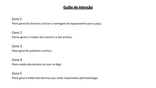 Guião de Intenção
Cena 1
Plano geral dos técnicos a iniciar a montagem do equipamento para a peça;

Cena 2
Planos gerais e médios dos camarins e dos artistas;

Cena 3
Plano geral do auditório a encher;

Cena 4
Plano médio dos técnicos de som na Regi;

Cena 5
Plano geral e médio dos técnicos que estão responsáveis pelo backstage;

 