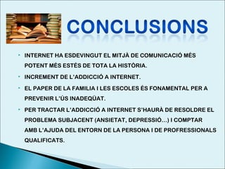 

INTERNET HA ESDEVINGUT EL MITJÀ DE COMUNICACIÓ MÉS
POTENT MÉS ESTÉS DE TOTA LA HISTÒRIA.



INCREMENT DE L’ADDICCIÓ A INTERNET.



EL PAPER DE LA FAMILIA I LES ESCOLES ÉS FONAMENTAL PER A
PREVENIR L’ÚS INADEQÜAT.



PER TRACTAR L’ADDICCIÓ A INTERNET S’HAURÀ DE RESOLDRE EL
PROBLEMA SUBJACENT (ANSIETAT, DEPRESSIÓ…) I COMPTAR
AMB L’AJUDA DEL ENTORN DE LA PERSONA I DE PROFRESSIONALS
QUALIFICATS.

 