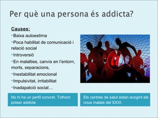 Causes:
Baixa

autoestima

Poca

habilitat de comunicació i
relació social
Introversió
En

malalties, canvis en l’entorn,
morts, separacions,
Inestabilitat

emocional

Impulsivitat,

irritabilitat

Inadapatció

social…

No hi ha un perfil concret. Tothom
potser addicte

Els centres de salut estan acogint els
nous malats del SXXI.

 