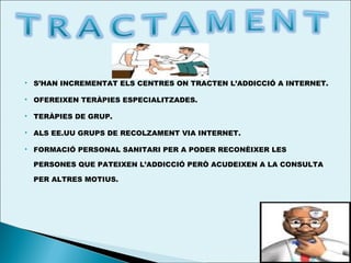 

S’HAN INCREMENTAT ELS CENTRES ON TRACTEN L’ADDICCIÓ A INTERNET.



OFEREIXEN TERÀPIES ESPECIALITZADES.



TERÀPIES DE GRUP.



ALS EE.UU GRUPS DE RECOLZAMENT VIA INTERNET.



FORMACIÓ PERSONAL SANITARI PER A PODER RECONÈIXER LES
PERSONES QUE PATEIXEN L’ADDICCIÓ PERÒ ACUDEIXEN A LA CONSULTA
PER ALTRES MOTIUS.

 