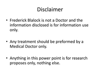 Disclaimer
• Frederick Blalock is not a Doctor and the
information disclosed is for information use
only.
• Any treatment should be preformed by a
Medical Doctor only.
• Anything in this power point is for research
proposes only, nothing else.
 