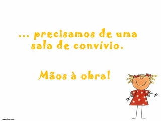 … precisamos de uma
sala de convívio.
Mãos à obra!
 