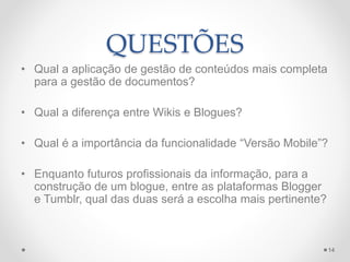 QUESTÕES 
• Qual a aplicação de gestão de conteúdos mais completa 
para a gestão de documentos? 
• Qual a diferença entre Wikis e Blogues? 
• Qual é a importância da funcionalidade “Versão Mobile”? 
• Enquanto futuros profissionais da informação, para a 
construção de um blogue, entre as plataformas Blogger 
e Tumblr, qual das duas será a escolha mais pertinente? 
14 
 