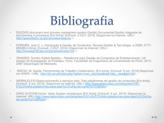 Bibliografia 
• FILEDOC-document and process manegment system:Gestão Documental:Gestão integrada de 
documentos e processos [Em linha]. [Consult. 2 OUT. 2014]. Disponível na Internet: URL< 
http://www.filedoc.eu/pt/conceitos-basicos > 
• PEREIRA, Julio C. L.-Introdução á Gestão de Conteúdos. Revista Gestão & Tecnologia. e-ISSN: 2177- 
6652[Em linha]. [Consult. 2 OUT. 2014]. Disponível na Internet: URL< 
http://revistagt.fpl.edu.br/get/article/view/104 > 
• TAVARES, Sandro Rafael Botelho – Plataforma para Gestão de Conteúdos de Entretenimento: UX 
Design da Investigação ao Protótipo. Porto: Faculdade de Engenharia da Universidade do Porto, 2013. 
249f. Dissertação de Mestrado. 
• INÁCIO, M. Saúde. Ferramentas de Trabalho Colaborativo. [Em linha]. [Consult. 9 out. 2014] Disponível 
em WWW: <URL: http://d3.ipn.pt/index.php?option=com_docman&task=doc_view&gid=20>. 
• WEBNUCLEO-Desenvolvimento e serviços web: Três plataformas de gestão de conteúdos [Em linha]. 
[Consult. 4 out. 2014]. Disponível na Internet: URL< http://www.webnucleo.com/blog/item/197- 
tr%C3%AAs-plataformas-para-gest%C3%A3o-de-conte%C3%BAdo> 
• GPAC SYSTEM-Home: Open System architecture [Em linha]. [Consult. 4 out. 2014]. Dsiponível na 
Internet: URL<http://www.webnucleo.com/blog/item/197-tr%C3%AAs-plataformas-para-gest%C3%A3o-de- 
conte%C3%BAdos> 
16 
