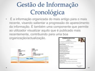 Gestão de Informação 
Cronológica 
• É a informação organizada do mais antigo para o mais 
recente, visando salientar a progressão do aparecimento 
da informação. É também uma componente que permite 
ao utilizador visualizar aquilo que é publicado mais 
recentemente, contribuindo para uma boa 
organização/actualização. 
7 
 