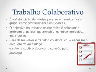 Trabalho Colaborativo 
• É a distribuição de tarefas para serem realizadas em 
grupo, como profissionais e estudantes. 
• O objectivo do trabalho colaborativo é solucionar 
problemas, aplicar experiências, construir projectos, 
entre outros… 
• Para desenvolver o trabalho colaborativo, é necessário 
estar aberto ao diálogo 
e saber discutir e alcançar a solução para 
problema. 
9 
 