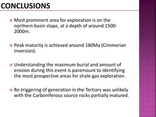  Most prominent area for exploration is on the 
northern basin slope, at a depth of around:1500- 
2000m. 
 Peak maturity is achieved around 180Ma (Cimmerian 
inversion). 
 Understanding the maximum burial and amount of 
erosion during this event is paramount to identifying 
the most prospective areas for shale-gas exploration. 
 Re-triggering of generation in the Tertiary was unlikely 
with the Carboniferous source rocks partially matured. 
 