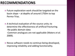  Future exploration work should be targeted on the 
basin slope – at depths of around 1750m to top 
Permo-Trias. 
 A technical evaluation of the source units; to 
determine the effectiveness of artificial fracturing. 
-No public domain data 
-Common analogues are not applicable (Waters et al. 
2009). 
 Novva software needs to continue being developed, 
improving reliability and adding functionality. 
 