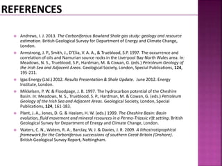  Andrews, I. J. 2013. The Carboniferous Bowland Shale gas study: geology and resource 
estimation. British Geological Survey for Department of Energy and Climate Change, 
London. 
 Armstrong, J. P., Smith, J., D’Elia, V. A. A., & Trueblood, S.P. 1997. The occurrence and 
correlation of oils and Namurian source rocks in the Liverpool Bay-North Wales area. In: 
Meadows, N. S., Trueblood, S.P., Hardman, M. & Cowan, G. (eds.) Petroleum Geology of 
the Irish Sea and Adjacent Areas. Geological Society, London, Special Publications, 124, 
195-211. 
 Igas Energy (Ltd.) 2012. Results Presentation & Shale Update. June 2012. Energy 
Institute, London. 
 Mikkelsen, P. W. & Floodpage, J. B. 1997. The hydrocarbon potential of the Cheshire 
Basin. In: Meadows, N. S., Trueblood, S. P., Hardman, M. & Cowan, G. (eds.) Petroleum 
Geology of the Irish Sea and Adjacent Areas. Geological Society, London, Special 
Publications, 124, 161-183. 
 Plant, J. A., Jones, D. G. & Haslam, H. W. (eds.) 1999. The Cheshire Basin: Basin 
evolution, fluid movement and mineral resources in a Permo-Triassic rift setting. British 
Geological Survey for Department of Energy and Climate Change, London. 
 Waters, C. N., Waters, R. A., Barclay, W. J. & Davies, J. R. 2009. A lithostratigraphical 
framework for the Carboniferous successions of southern Great Britain (Onshore). 
British Geological Survey Report, Nottingham. 
 