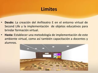 Limites
• Desde: La creación del Anfiteatro E en el entorno virtual de
Second Life y la implementación de objetos educativos para
brindar formación virtual.
• Hasta: Establecer una metodología de implementación de este
ambiente virtual, como así también capacitación a docentes y
alumnos.
 