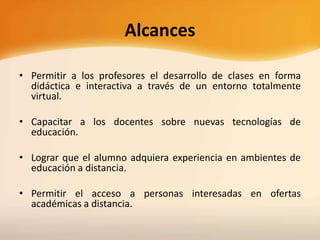 Alcances
• Permitir a los profesores el desarrollo de clases en forma
didáctica e interactiva a través de un entorno totalmente
virtual.
• Capacitar a los docentes sobre nuevas tecnologías de
educación.
• Lograr que el alumno adquiera experiencia en ambientes de
educación a distancia.
• Permitir el acceso a personas interesadas en ofertas
académicas a distancia.
 