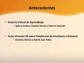 Antecedentes
• Entorno Virtual de Aprendizaje
• Agüero Andrea, Cabañez Ramón y Moreno Eduardo.
• Aulas Virtuales 3D sobre Plataformas de Enseñanza a Distancia
• Giménez Mónica y Babnik Juan Pablo.
 
