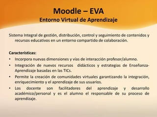 Moodle – EVA
Entorno Virtual de Aprendizaje
Sistema Integral de gestión, distribución, control y seguimiento de contenidos y
recursos educativos en un entorno compartido de colaboración.
Características:
• Incorpora nuevas dimensiones y vías de interacción profesor/alumno.
• Integración de nuevos recursos didácticos y estrategias de Enseñanza-
Aprendizaje basadas en las TICs.
• Permite la creación de comunidades virtuales garantizando la integración,
enriquecimiento y el aprendizaje de sus usuarios.
• Los docente son facilitadores del aprendizaje y desarrollo
académico/personal y es el alumno el responsable de su proceso de
aprendizaje.
 