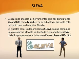 • Despues de analizar las herramientas que nos brinda tanto
Second Life como Moodle y se decidió llevar adelante este
proyecto que se denomina Sloodle.
En nuestro caso, lo denominamos SLEVA, ya que tomamos
una plataforma Moodle ya diseñada cuyo nombre es EVA-
UNLaR y proponemos la interconexión con Second Life (SL).
SLEVA
 