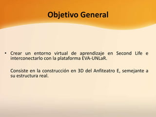 Objetivo General
• Crear un entorno virtual de aprendizaje en Second Life e
interconectarlo con la plataforma EVA-UNLaR.
Consiste en la construcción en 3D del Anfiteatro E, semejante a
su estructura real.
 