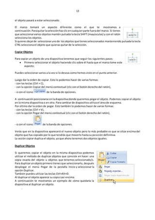 13
el objeto pasará a estar seleccionado.
El marco tomará un aspecto diferente como el que te mostramos a
continuación.Paraquitarlaselecciónhazclicencualquierparte fueradel marco. Si tienes
que seleccionarvarios objetos mantén pulsada la tecla SHIFT (mayúsculas) y con el ratón
selecciona los objetos.
Si quieres dejarde seleccionarunode losobjetos que tienesseleccionados manteniendo pulsada la tecla
CTRL selecciona el objeto que quieras quitar de la selección.
Copiar Objetos
Para copiar un objeto de una diapositiva tenemos que seguir los siguientes pasos:
 Primero seleccionar el objeto haciendo clic sobre él hasta que el marco tome este
aspecto:
Puedes seleccionar varios a la vez si lo deseas como hemos visto en el punto anterior.
Luego dar la orden de copiar. Esto lo podemos hacer de varias formas:
- con las teclas (Ctrl + C),
- con la opción Copiar del menú contextual (clic con el botón derecho del ratón),
- o con el icono de la banda de opciones.
A continuación posicionarse enladiapositivadonde queremos pegar el objeto. Podemos copiar el objeto
en la misma diapositiva o en otra. Para cambiar de diapositiva utiliza el área de esquema.
Por último dar la orden de pegar. Esto también lo podemos hacer de varias formas:
- con las teclas (Ctrl + V),
- con la opción Pegar del menú contextual (clic con el botón derecho del ratón),
- o con el icono de la banda de opciones.
Verás que en la diapositiva aparecerá el nuevo objeto pero lo más probable es que se sitúe encima del
objeto que has copiado por lo que tendrás que moverlo hasta su posición definitiva.
La acción copiar duplica el objeto, ya que ahora tenemos dos objetos iguales.
Duplicar Objetos
Si queremos copiar el objeto en la misma diapositiva podemos
utilizar el método de duplicar objetos que consiste en hacer una
copia exacta del objeto u objetos que tenemos seleccionado/s.
Para duplicarunobjetoprimero tienes que seleccionarlo, después
desplegar el menú Pegar de la pestaña Inicio y seleccionar la
opción Duplicar.
También puedes utilizar las teclas Ctrl+Alt+D.
Al duplicar el objeto aparece su copia casi encima.
A continuación te mostramos un ejemplo de cómo quedaría la
diapositiva al duplicar un objeto.
.
 