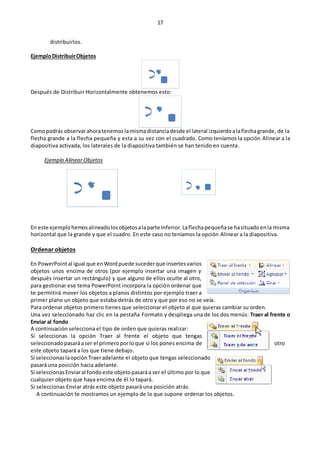 17
distribuirlos.
EjemploDistribuirObjetos
Después de Distribuir Horizontalmente obtenemos esto:
Comopodrás observarahoratenemoslamismadistanciadesde el lateral izquierdoalaflechagrande, de la
flecha grande a la flecha pequeña y esta a su vez con el cuadrado. Como teníamos la opción Alinear a la
diapositiva activada, los laterales de la diapositiva también se han tenido en cuenta.
Ejemplo Alinear Objetos
En este ejemplohemosalineadolosobjetosalaparte Inferior.Laflechapequeñase hasituadoenla misma
horizontal que la grande y que el cuadro. En este caso no teníamos la opción Alinear a la diapositiva.
Ordenar objetos
En PowerPointal igual que enWordpuede sucederque insertesvarios
objetos unos encima de otros (por ejemplo insertar una imagen y
después insertar un rectángulo) y que alguno de ellos oculte al otro,
para gestionar ese tema PowerPoint incorpora la opción ordenar que
te permitirá mover los objetos a planos distintos por ejemplo traer a
primer plano un objeto que estaba detrás de otro y que por eso no se veía.
Para ordenar objetos primero tienes que seleccionar el objeto al que quieras cambiar su orden.
Una vez seleccionado haz clic en la pestaña Formato y despliega una de los dos menús: Traer al frente o
Enviar al fondo
A continuación selecciona el tipo de orden que quieras realizar:
Si seleccionas la opción Traer al frente el objeto que tengas
seleccionadopasaráaser el primeroporloque si los pones encima de otro
este objeto tapará a los que tiene debajo.
Si seleccionaslaopción Traeradelante el objeto que tengas seleccionado
pasará una posición hacia adelante.
Si seleccionas Enviaral fondo este objetopasaráa ser el último por lo que
cualquier objeto que haya encima de él lo tapará.
Si seleccionas Enviar atrás este objeto pasará una posición atrás.
A continuación te mostramos un ejemplo de lo que supone ordenar los objetos.
 