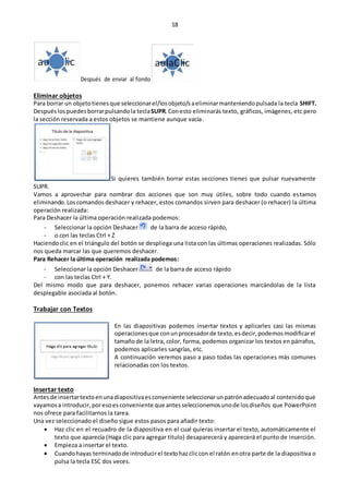 18
Después de enviar al fondo
Eliminar objetos
Para borrar un objetotienesque seleccionarel/losobjeto/saeliminarmanteniendopulsada la tecla SHIFT.
Despuéslospuedesborrarpulsandola teclaSUPR. Conesto eliminarás texto, gráficos, imágenes, etc pero
la sección reservada a estos objetos se mantiene aunque vacía.
Si quieres también borrar estas secciones tienes que pulsar nuevamente
SUPR.
Vamos a aprovechar para nombrar dos acciones que son muy útiles, sobre todo cuando estamos
eliminando.Loscomandos deshacer y rehacer, estos comandos sirven para deshacer (o rehacer) la última
operación realizada:
Para Deshacer la última operación realizada podemos:
- Seleccionar la opción Deshacer de la barra de acceso rápido,
- o con las teclas Ctrl + Z
Haciendoclic en el triángulo del botón se despliega una lista con las últimas operaciones realizadas. Sólo
nos queda marcar las que queremos deshacer.
Para Rehacer la última operación realizada podemos:
- Seleccionar la opción Deshacer de la barra de acceso rápido
- con las teclas Ctrl + Y.
Del mismo modo que para deshacer, ponemos rehacer varias operaciones marcándolas de la lista
desplegable asociada al botón.
Trabajar con Textos
En las diapositivas podemos insertar textos y aplicarles casi las mismas
operacionesque conunprocesadorde texto,esdecir,podemosmodificarel
tamañode la letra, color, forma, podemos organizar los textos en párrafos,
podemos aplicarles sangrías, etc.
A continuación veremos paso a paso todas las operaciones más comunes
relacionadas con los textos.
Insertar texto
Antesde insertartextoenunadiapositivaesconveniente seleccionarunpatrónadecuadoal contenidoque
vayamosa introducir,poresoesconveniente que antesseleccionemosunode losdiseños que PowerPoint
nos ofrece para facilitarnos la tarea.
Una vez seleccionado el diseño sigue estos pasos para añadir texto:
 Haz clic en el recuadro de la diapositiva en el cual quieras insertar el texto, automáticamente el
texto que aparecía (Haga clic para agregar titulo) desaparecerá y aparecerá el punto de inserción.
 Empieza a insertar el texto.
 Cuandohayas terminadode introducirel textohazcliccon el ratón enotra parte de la diapositiva o
pulsa la tecla ESC dos veces.
 