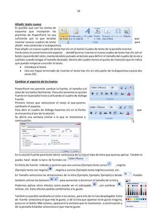 19
Añadir texto nuevo
Es posible que con los textos de
esquema que incorporan las
plantillas de PowerPoint no sea
suficiente por lo que tendrás que
insertar nuevos cuadros de texto para
añadir más contenido a la diapositiva.
Para añadir un nuevo cuadro de texto haz clic en el botón Cuadro de texto de la pestaña Insertar.
Veráscomo el cursortoma este aspecto , donde quieras insertar el nuevo cuadro de texto haz clic con el
botónizquierdodel ratón,manteniéndolo pulsado arrástralo para definir el tamaño del cuadro de texto y
suéltalo cuando tengas el tamaño deseado. Dentro del cuadro tienes el punto de inserción que te indica
que puedes empezar a escribir el texto.
 Introduce el texto.
 Una vez hayas terminado de insertar el texto haz clic en otra parte de la diapositiva o pulsa dos
veces ESC.
Cambiar el aspecto de los textos
PowerPoint nos permite cambiar la fuente, el tamaño y el
colorde los textos fácilmente. Para ello tenemos la sección
Fuente enlapestañaIniciooutilizando el cuadro de diálogo
Fuente.
Primero tienes que seleccionar el texto al que quieres
cambiarle el aspecto.
Para abrir el cuadro de diálogo hacemos clic en la flecha que
se encuentra al pie de la sección.
Se abrirá una ventana similar a la que te mostramos a
continuación:
En la sección Fuente paratexto latino: selecciona de la lista el tipo de letra que quieras aplicar. También lo
puedes hacer desde la barra de formato con
En Estilo de fuente: indícale si quieres que sea cursiva (Ejemplo texto cursivo) , negrita
(Ejemplo texto con negrita) , negrita y cursiva (Ejemplo texto negrita cursiva), etc.
En Tamaño selecciona las dimensiones de la letra (Ejemplo, Ejemplo, Ejemplo) o desde . Puedes
también utilizar los botones para aumentar o disminuir el tamaño de la letra.
Podemos aplicar otros efectos como puede ser el subrayado , con sombras ,
relieve, etc. Estos efectos podrás combinarlos a tu gusto.
Tambiénesposible cambiarlesel colora los textos, para ello de la lista desplegable Color
de fuente selecciona el que más te guste, si de la lista que aparece no te gusta ninguno,
pulsa en el botón Más colores, aparecerá la ventana que te mostramos a continuación y
de la pestaña Estándar selecciona el que más te guste.
 