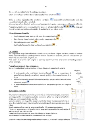 20
Una vez seleccionado el color deseado pulsa Aceptar.
Esto lo puedes hacer también desde la barra de formato con el icono .
Utiliza la pestaña Espaciado entre caracteres o el botón para establecer el kerning del texto (las
eparación entre cada letra o caracter).
Alinear un párrafo es distribuir las líneas que lo componen respecto a los márgenes del cuadro del texto.
Para aplicaruna alineaciónpuedesutilizar los iconos de la la barra de formato o desplegar
el menú Formato y seleccionar Alineación, después elige la que más te guste.
Existen 4 tipos de alineación:
 Izquierda que situa al texto lo más cerca del margen izquierdo .
 Derecha que situa al texto lo más cerca del margen derecho .
 Centrado que centra el texto .
 Justificado Acopla el texto al ancho del cuadro de texto .
Las Sangrías
Una sangría esel desplazamientohacialaderechade unpárrafo,las sangrías sonútilesparadar un formato
menoscompactoal textoycuando queremos crear un esquema de los temas junto con sus subtemas que
trataremos en una lección, proyecto, etc.
Para crear el esquema con sangría se aconseja escribir primero el esquema completo y después
aplicar la sangría.
Para aplicar una sangría sigue estos pasos:
Una vez introducido el texto selecciona el texto al cual quieres aplicar la sangría.
 A continuación pulsa en el botón Aumentar Sangría que se encuentra en la
pestaña Inicio. Cuando se aplica la sangría también disminuye el tamaño de la
letra.
 Al igual que puedes aumentar la sangría también puedes reducirla con el botón
Disminuir Sangría .
 A la derecha te mostramos una diapositiva en la que se ha aplicado una sangría al
texto.
Numeración y viñetas
El funcionamiento de la numeración y las viñetas es similar a las sangrías, únicamente
cambiaque en las numeraciones y viñetas además de aplicar una sangría, se le añaden
símbolos o números delante del párrafo.
Las numeraciones son muy útiles para crear un índice típico. Cuando desarrollemos el
tema dentro de la lección incluiremos la numeración que le corresponde respecto al
índice.
Si quieres saber cómo manejar la numeración y las viñetas sigue estos pasos:
Primero te aconsejamos escribir el texto sin sangría ni numeración. Después aplica al
texto la sangría que corresponda.
Para ello utiliza los botones de la sección Párrafo de la pestaña Inicio.
Si quieres aplicar una numeración pulsa en su botón análogo:
Seleccionael estiloque máste guste haciendoclicsobre él,en nuestro caso por ejemplo
 